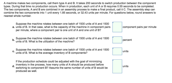 A machine makes two components, call them type A and B. It takes 200 seconds to switch production between the component types. During that time no production occurs. When in production, each unit of A or B requires 0.55 seconds to be completed The two components, A and B are combined in an assembly process to make a final product, call it C. The assembly step can combine the two components into 1 unit every 1.85 seconds, or 32.43 units per minute. For questions below, round answers to nearest whole number Suppose the machine rotates between one batch of 1500 units of A and 1500 per minute, where a component pair is one unit of A and one unit of B? Suppose the machine rotates between one batch of 1500 units of A and 1500 a. units of B. In that case, what is the capacity of the machine in component pairs component pairs per minute b. percent units of B. What is the utilization of the machine? Suppose the machine rotates between one batch of 1500 units of A and 1500 units units of B. What is the average inventory of B components? If the production schedule could be adjusted with the goal of minimizing switching to component B? Assume the same number of units of B would be dinventory in the process, how many units of A should be produced before units produced as well.