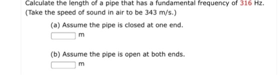 Calculate the length of a pipe that has a fundamental frequency of 316 Hz. (Take the speed of sound in air to be 343 m/s.) (a) Assume the pipe is closed at one end (b) Assume the pipe is open at both ends