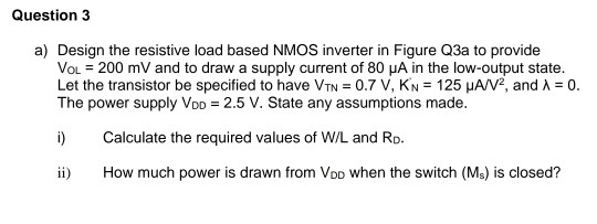 Question 3 a) Design the resistive load based NMOS inverter in Figure Q3a to provide VOL = 200 mV and to draw a supply curren