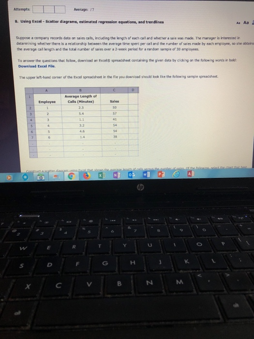 ttempts: Average: 17 8. Using Excel- Scatter diagrams, estimated regression equations, and trendlines Suppose a company records data on sales calls, including the length of each call and whether a saie was made. The manager is interested in determining whether there is a relationship between the average time spent per cal and the number of sales made by each enployee, so she obtairs the average ail length and the total number ๙ saes over a 2-week period for a random sample of 30 employees. To answer the questions that follow, download an Exoel8 spreadsheet containing the given data by clicking on the following words in bold Download Excel File. The upper let-band corner of the Excel spreadsheet in the fie you download should look lke the folowing sample spreadsheet Average Length of Calls (Minutes) 2.3 Employee 1.1