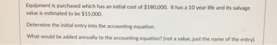 Equipment is purchased which has an initial cost of $180,000. It has a 10 year life and its salvage value is estimated to be $15,000. Determine the initial entry into the accounting equation. What would be added annually to the accounting equation? (not a value, just the name of the entry)