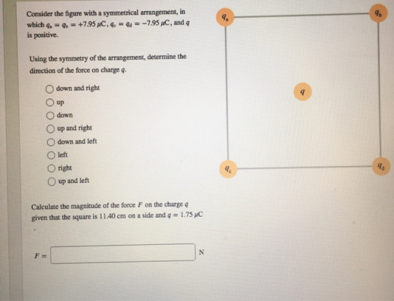 Consider the figure with a symmetrical arrangement, in is positive Using the symmetry of the arrangement, determine the gb direction of the force on charge q O down and right O up O down O up and right O down and left O left O right O up and left Calculate the magnitude of the force F on the charge q given that the square is 11.40 cm on a side and q 1.75 uC