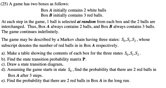 (25) A game has two boxes as follows: Box A initially contains 2 white balls Box B initially contains 3 red balls. At each st