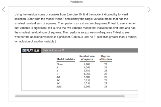 Problem Using the residual sums of squares from Exercise 10, find the model indicated by forward selection. (Start with the model None, and identify the single-variable model that has the smallest residual sum of squares. Then perform an extra-sum-of-squares F -test to see whether that variable is significant. If it is, find the two-variable model that includes the first term and has the smallest residual sum of squares. Then perform an extra-sum-of-squares F-test to see whether the additional variable is significant. Continue until no F -statistics greater than 4 remain for inclusion of another variable.) DISPLAY 12.15 Data for Exercise 10 Residual sum of squares Degrees of freedom Model variables 8,100 6,240 5,980 6,760 5,500 5,250 5,750 5,160 27 26 26 26 25 25 25 24 None AB AC BC ABC