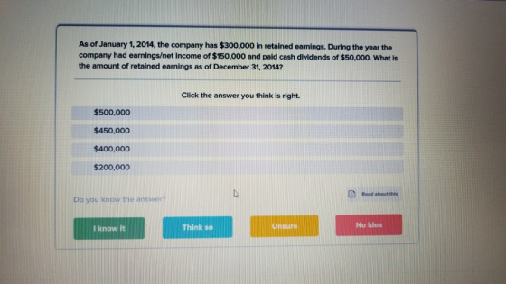 As of January 1, 2014, the company has $300,000 in retained earnings. During the year the company had earnings/net income of $150,000 and paid cash dividends of $50,000. What is the amount of retained earnings as of December 31, 2014? Click the answer you think is right. $500,000 $450,000 $400,000 $200,000 Road about this Do you know the answer? I know it Think so Unsure No iclea