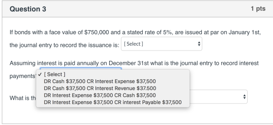 Question 3 1 pts If bonds with a face value of $750,000 and a stated rate of 5%, are issued at par on January 1st, the journa