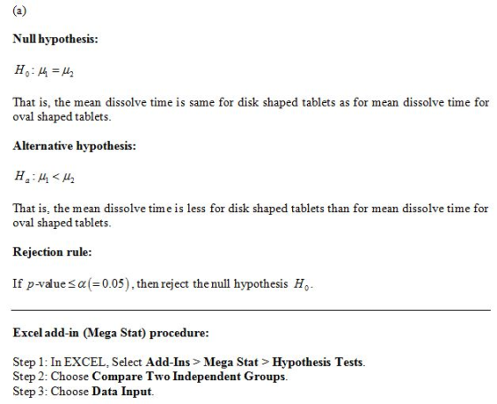 Null hypothesis: That is, the mean dissolve time is same for disk shaped tablets as for mean dissolve time for oval shaped tablets. Alternative hypothesis: That is, the mean dissolve time is less for disk shaped tablets than for mean dissolve time for oval shaped tablets. Rejection rule: If p-vaue sa(-0.05), then reject the null hypothesis Ho Excel add-in (Mega Stat) procedure: Step 1: In EXCEL, Select Add-Ins > Mega Stat > Hypothesis Tests Step 2: Choose Compare Two Independent Groups. Step 3: Choose Data Input.