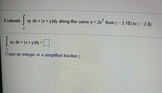 Evaluate xy dx + (x+y)dy along the curve y=2x? from ( - 3,18) to (-2,8). с | xy dx +(x+y)dy = [ С (Type an integer or a simpl