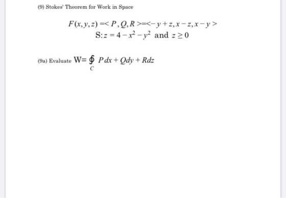 (9) Stokes Theorem for Work in Space F(x, y, z) =< P,Q,R >=<-y+z, x - 2,x - y > S:z = 4 - x2 - y2 and z>0 (9a) Evaluate W= $
