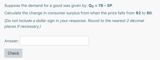 Suppose the demand for a good was given by: QD = 76 - 5P. Calculate the change in consumer surplus from when the price falls