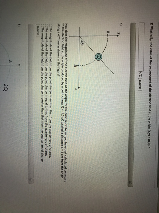 3) What is E, the value of the y component of the electric field at the origin (y)-(o,0)7 450 How does the magnitude of the electric field at the origin for the quarter-circle arc you have just calculated comnpare to the electric field at the origin produced by a point charge Q 1.3 pC located a distance a- 6 cm from the origin along a 45° line as shown in the figure? OThe magnitude of the field from the point charge is less than that from the quarter-arc of charge. ○The magnitude of the field from the point charge is equal to that from the quarter-arc of charge OThe magnítude of the field from the point charge is greater than that from the quarter-arc of charge 5) a- 2