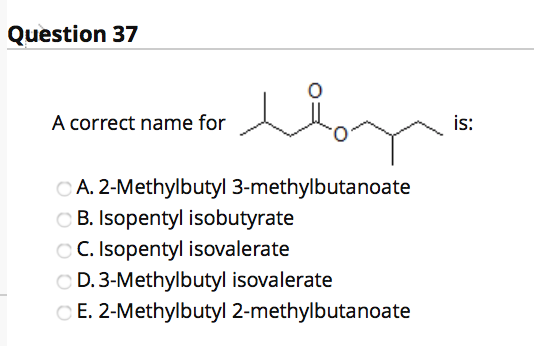 Question 37 A correct name for is: A. 2-Methylbutyl 3-methylbutanoate B. Isopentyl isobutyrate C. Isopentyl isovalerate D. 3-