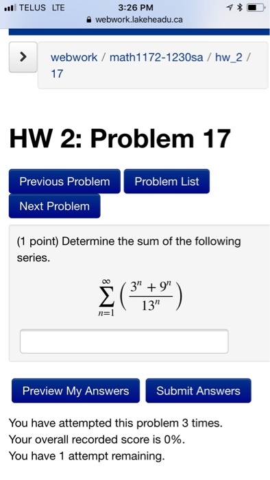 TELUS LTE 3:26 PM webwork.lakeheadu.ca >webwork / math1172-1230sa / hw 2/ 17 HW 2: Problem 17 Previous Problem Problem List Next Problem (1 point) Determine the sum of the following series. 13 Preview My Answers Submit Answers You have attempted this problem 3 times Your overall recorded score is 0%. You have 1 attempt remaining.