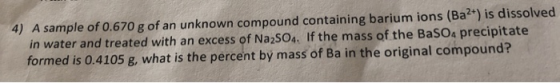 4) A sample of 0.670 g of an unknown compound containing barium ions (Ba2*) is dissolved in water and treated with an excess