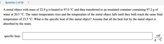 < Question 2 of 20 > A metal object with mass of 22.9 g is heated to 97.0 °C and then transferred to an insulated container c