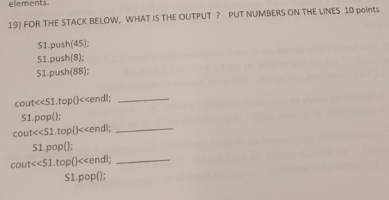 elements 19) FOR THE STACK BELOW, WHAT IS THE OUTPUT? PUT NUMBERS ON THE LINES 10 points S1.push(45); S1.push(8); S1.push(88) cout<<S1.top()<<endl; S1.pop(); cout<<S1.top()<<endl; S1.pop); cout<<S1.top(<<endl; S1.pop();