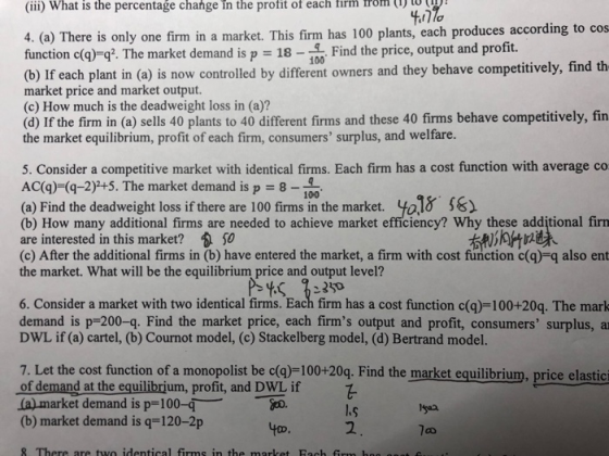 change in the profit of each firm rom (1 (iii) What is the percentage 4. (a) There is only one firm in a market. This firm has 100 plants, each produces according to cos function c(q) q2 The market demand is p = 18-100 Find the price, output and profit. (b) If each plant in (a) is now controlled by different owners and they behave competitively, find th market price and market output. (c) How much is the deadweight loss in (a)? (d) If the firm in (a) sells 40 plants to 40 different firms and these 40 firms behave competitively, fin the market equilibrium, profit of each firm, consumers surplus, and welfare. 5. Consider a competitive market with identical firms. Each firm has a cost function with average co ACa)-(-2)+5. The market demand is p 8-100 (a) Find the deadweight loss if there are 100 firmsinthe market y 18-56) (b) How many additional firms are needed to achieve market efficiency? Why these additional firn are interested in this market?包50 (c) After the additional firms in (b) have entered the market, a firm with cost function c(g)-q also ent the market. What will be the equilibrium price and output level? 6. Consider a market with two identical firms. Each firm has a cost function c(q)-100+20q. The mark demand is p-200-q. Find the market price, each firms output and profit, consumers surplus, a DWL if (a) cartel, (b) Cournot model, (c) Stackelberg model, (d) Bertrand model. 7. Let the cost function of a monopolist be c(a)-100+20q. Find the market equilibrium, price elastici ofdemand atthe equilibrium, profit, and DWL if (a) market demand is p-100-qo (b) market demand is q-120-2p Iyaa toD 2
