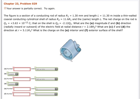 Chapter 23, Problem 029 Your answer is partially correct. Try again. The figure is a section of a conducting rod of radius R1-1.30 mm and length L 11.30 m inside a thin-walled coaxial conducting cylindrical shell of radius R2 = 11.6R, and the (same) length L. The net charge on the rod is Q1+3.63 x 10-12 C; that on the shell is Q2-2.12Q1. What are the (a) magnitude E and (b) direction (radially inward or outward) of the electric field at radial distance r- 2.18R2? What are (c) E and (d) the direction at r = 5.11 R? what is the charge on the (e) interior and (f) exterior surface of the shell? (a) Nu (b) inward (e)Number (d) outward (e) Nu () Number Units Units