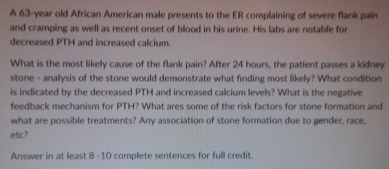 A 63-year old African American male presents to the ER complaining of severe flank pain and cramping as well as recent onset of blood in his urine. His labs are notable for decreased PTH and increased calcium. What is the most likely cause of the flank pain? After 24 hours, the patient passes a kidney stone analysis of the stone would demonstrate what finding most likely? What condition is indicated by the decreased PTH and increased calcium levels? What is the negative feedback mechanism for PTH? What ares some of the risk factors for stone formation and what are possible treatments? Any association of stone formation due to gender, race, etc? Answer in at least 8-10 complete sentences for full credit.
