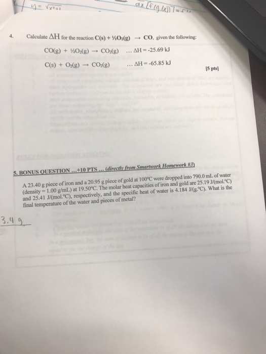 Calculate ΔΗ for the reaction C(s)HO(g) co, given the following: - C(s) +02(g) CO(g) ΔΗ-65.85 kJ 15 pts 5. BONUS QUESTION .+10 PTS.. directly from Smartsork Homework 3) A 23.40 g piece of iron and a 20.95 g piece of gold at 100°C were dropped into 790.0 ml. of water (density- 1.00 g/mL) at 19.50°C. The molar heat capacities of iron and gold are 25.19 J/(mol.C) and 25.41 J/(mol.°C), respectively, and the specific heat of water is 4.184 J/(g. C). What is the final temperature of the water and pieces of metal? 3-4 9
