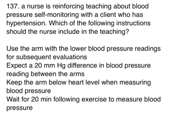 137. a nurse is reinforcing teaching about blood pressure self-monitoring with a client who has hypertension. Which of the fo