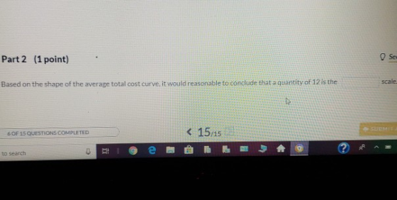 Part 2 (1 point) scale Based on the shape of the average total cost curve, it would reasonable to conclude that a quantity of 12 is the K 15/15 6 OF 15 QUESTIONS COMPLETED to search