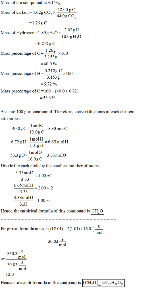 Mass of the compound is 3.153 g 12.00 g C 44.0g Co Mass of carbon 4.62g CO, X 1.26g C 2.02gH 18.0gH20 Mass of Hydrogen-1.89gH2Ox 0.212g C 1.26g 3.153g -40.0 % Mass percentage of C-100 Mass x100 percentage ofH-0212g C 3.153g -6.72 % Mass percentage of O-100 40.0+ 6.72) -53.3% Assume 100 g of compound. Therefore, convert the mass of each element into moles -6.65 molH 01gH lmolo 53.3gOxIl3.33 molo 16.0g O Divide the each mole by the smallest number of moles 3.33molC 3.33 6.65molH 2.00 2 3.33 3.33molO 3.33 1.00] Hence, the empirical formula of this compound is CH.O Empirical formula mass-((12.01)+2(1.01)+16.0) 30.03 mol 60.3 30.03 12.0 mol mol Hence molecualr formula of the compond is (CH,OHO,