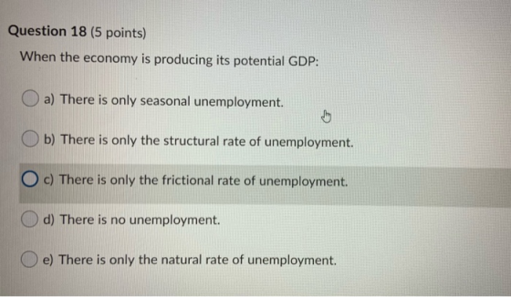 Question 18 (5 points) When the economy is producing its potential GDP: a) There is only seasonal unemployment. Ob) There is
