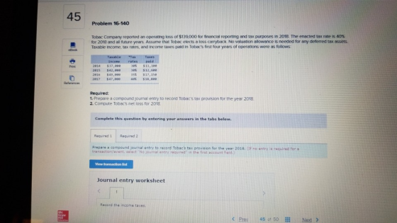 45 Problem 16-140 Tobac Company reported an operating loss of S139000 for financial report ro and tax purposes n ore he enacted ax rae is 40% for 2018 and all future years. Assume that Tobac elects a loss carryback. No valuation allowance is needed for any deferred tax assets. incone rates paid $11,lee 30% $12,see 35% $17,se 4$18,see 30% 2814 2015 2016 2017 37,eee $42,eee s49,000 $47,eee Print References Required: 1:-Prepare a compound journal entry to record Tobacs tax provision for the year 2018. 2 Compute Tobacs net loss for 2018. Complete this question by entering your answers in the tabs below Required 1 Required 2 Prepare a compound journal entry to record Tobacs tax provision for the year 2018. (If no entry is required for a transaction/event, select No journal entry raquired in the first account field.) Journal entry worksheet Record the income taxes <Pray 450, 50 İİİ Next >
