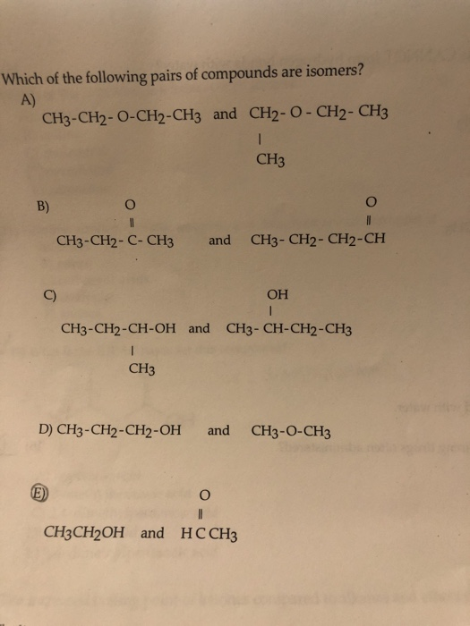 Which of the following pairs of compounds are isomers? A) CH3 -CH2-O-CH2-CH3 and CH2-0 - CH2-CH3 CH3 B) 0 CH3-CH2-C- CH3 and