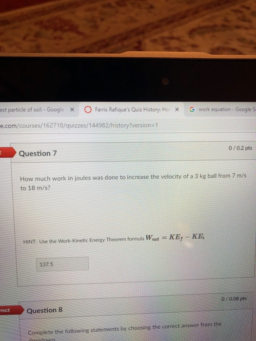 est particle of soil - Googie x Farris Rafiques Quiz History: Ho x G work equation - Google S e.com/courses/162718/quizzes/144982/history2version-1 Question 7 0/0.2 pts How much work in joules was done to increase the velocity of a 3 kg ball from 7 m/s to 18 m/s? HINT: Use the Work-Kinetic Energy Theorem formula Wnet KEy - KE 137.5 0/0.08 pts rect Question 8 Complete the following statements by choosing the correct answer from the