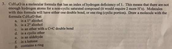 3. CsHio0 is a molecular formula that has an index of hydrogen deficiency of 1. This means that there are not enough hydrogen atoms for a non-cyclic saturated compound (it would require 2 more Hs). Molecules with this formula will have either one double bond, or one ring (cyclic portion). Draw a molecule with the formula CSHio0 that: a. is a 1° alcohol b. is a 2° alcohol c, is an ether with a C=C double bond d. is a cyclic ether e. is an aldehyde f is a ketone g. contains a ring