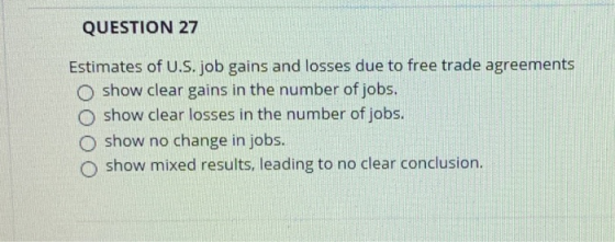 QUESTION 27 Estimates of U.S. job gains and losses due to free trade agreements O show clear gains in the number of jobs. O s