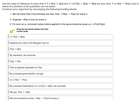 Use the rules of inference to show that if V x (Ax) v α刈and V xứcAx) Λ α where the domains of all quantifiers are the same. Construct your argument by rearranging the following building blocks. ) → Rx)) are true, then V x(A(x) → A is also tr 1. We will show that if the premises are true, then (1A(a) → Pla) for every a. 2. Suppose -R(a) is true for some a. 3. For such an a, universal modus tollens applied to the second premise gives us -(P(a)Q(a Drag the text blocks below into their correct order. Applying the rules of De Morgans law on P(a) v Qa). By resolution, we conclude P(a) v P(a). This is logically equivalent to P(a By universal generalization, we get, By universal instantiation on vx (P(x) v Q(x)). we conclude We have therefore shown -R(a)P(a) for every a.