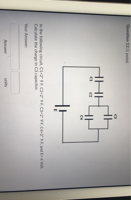 Question 12 (1 point) C3 C1 C2 C4 In the following circuit, C1-2 9 F, C2-2 9 F, C3-2 9 F, C4-2 9 F, and E- 6 Volt. Calculat