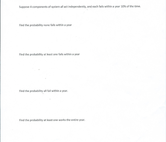 Suppose 4 components of system all act independently, and each fails within a year 10% of the time. Find the probability none fails within a year Find the probability at least one fails within a year Find the probability all fail within a year. Find the probability at least one works the entire year.
