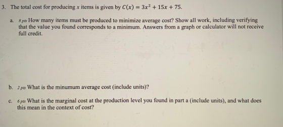 3. The total cost for producing x items is given by C(x) = 3x2 + 15x + 75. a. 8 pts How many items must be produced to minimi