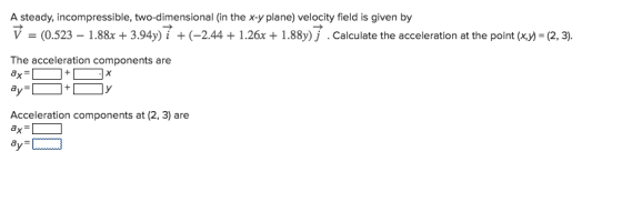 A steady, incompressible, two-dimensional (in the x-y plane) velocity field is given by V = (0.523-1.88x + 3.94y) i + (-2.44 + 1.26x + 1.88y) j . Calculate the acceleration at the point (x,y-(2, 3) The acceleration components are ax Acceleration components at (2, 3) are