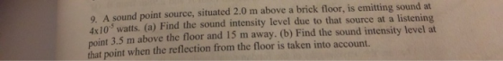 0 A sound point source, situated 2.0 m above a brick floor, is emitting sound at 4x10 watts. (a) Find the sound intensity lev