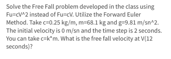 Solve the Free Fall problem developed in the class using Fu=cV^2 instead of Fu=cV. Utilize the Forward Euler Method. Take c=0