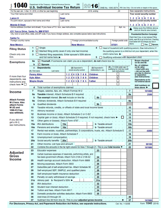 U.S. Individual Income Tax Return OMB No. 1545-0074 IRS Use Only-Do not write or staple in this space. For the yearJan. 1-Dec. 31,2016, or other tax year beginning Your first name and initial See separate instructions Your social security number 20 Last name Dean Last name If a joint retum, spouses first name and initial Spouses social security number Wanda B Dean address (number street). If you Make sure the SSN(s) above and on line 6c are correct. 431 Yucca Drive, Santa Fe. NM 87501 City, town or post office, state, and ZP code. If you have a foreign address, also complete spaces below (see instructions). Santa Fe Foreign country name New Mexico Presidential Election Campaign Check here fyou, or your spouse if fing onty want $3 to go tothis fund. Checking a box below will not change your tax or Foreign province/state/county Foreign postal code New Mexico 87501 Filing Status Single Check only one 3Married filing separately. Enter spouses SSN above Head of household (with qualifying person). (See instructions.) If the qualifying person is a child but not your depandent, onter this childs name here. 2 Married filing jointly (even if only one had income) and full name here. 5 Qualifying widowler) with dependent child 6a Yourself. If someone can claim you as a dependent, do not check box 6a. . . .. Boxes checked on 6a and 6b No. of children on 6c who: lived with you spouse (3) Dependents (4)child under age 1 relationship to ouqualitying for child tax credit social securityumberr 1 2 3 4 5 6 7 8 8 Children 1 2 3i4 56 7 89 Children 1 2 314 56 7 8 5 Father First name Last name did not live with you due to divorce or separation y Allen If more than four Kyle Allen on 6c check here d Total number of exemptions claimed ines Income 7 Wages, salaries, tips, etc. Attach Form(s) W-2 101000 . .. b Tax-exempt interest. Do not include on line 8a 9a Ordinary dividends. Attach Schedule B if required .8b Attach Form(s) W-2 here. Also attach Forms W-2G and 1099-R if tax was withheld. .. .. . . b Qualified dividends .. . . 9b 10 Taxable refunds, credits, or offsets of state and local income taxes . . 12 Business income or (loss). Attach Schedule C or C-EZ . . . 13 Capital gain or (loss). Attach Schedule D if required. If not required, check here13 14 Other gains or (losses). Attach Form 4797.... . .. 15a IRA distributions . 16a Pensions and annuities 16a 17 Rental real estate, royalties, partnerships, S corporations, trusts, etc. Attach Schedule E 17 18 Farm income or (loss). Attach Schedule F If you did not b Taxable amount b Taxable amount see -6000 9 arm 20a Social security benefits 20a 21 Other income. List type and amount 22 Combine the amounts in the far right column for lines 7 through 21. This is your total income22 b Taxable amount.. 99100 197000 21 23 Adjusted Gross Income 24 ain business expenses of reservists, performing artists, and fee-basis government officials. Attach Form 2106 or 2106-EZ 25 Health savings account deduction. Attach Form 8889 26 Moving expenses. Attach Form 3903 27 Deductible part of self-employment tax. Attach Schedule SE27 28 Self-employed SEP, SIMPLE, and qualifiled plans 29 Self-employed health insurance deduction 30 Penalty on earty withdrawal of savings...30 31a Alimony paid b Recipients SSN 32 IRA deduction 33 Student loan interest deduction.. 34 Tuition and fees. Attach Form 8917 35 Domestic production activities deduction. Attach Form 8903 35 36 Add lines 23 through 35 37 Subtract line 36 from line 22. This is your adjusted gross income 34 36 37 197000 For Disclosure, Privacy Act, and Paperwork Reduction Act Notice, see separate instructions. Cat. No. 113208 Fom 1040 (2016)