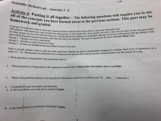Scientific Method Lab- Activities 2 Activity o: Putting it all together- The fol lhwe previous ses all of homework and graded. questions will require you to use rned about in the previous sections. This part may be the concepts you have in group of researchers want to test a new chemical (named Antriste) that doctors believe may help with depression. were divided into three groups of 100 peop ingredients tient was told to take one pill daily of the drug prescribed told which drug each group was given until after the up 2- Antriste, a n active ingredients tstudy as complete. This type of experiment is called a Double Blind study Group 3 - Prozac, an antidepressant prescribed by doctors for years a the doctors, nurses, nor researchers directly involved in interacting with the patients were Group 1 - Placebo, no was Once a month, patients came in and met are given a Researchers recorded the i with researchers. Patients are given a questionnaire designed to evaluate their level of depression on a of depression for patients from each group and compared them over the course of a year. 1. What question is being asked in the experiment above? 2. What hypothesis is being tested in the experiment described above? Read entire description above carefully! 3. What is the prediction based on this hypothesis? (Remember a prediction is written as an If..., then.... statement.) 4. A hypothesís must be testable and falsifiable. A. Is the hypothesis you wrote above testable? Explain. B. Is the hypothesis you wrote above falsifiable? Explain.