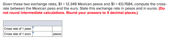 Given these two exchange rates, $1 = 12.349 Mexican pesos and $1-€0.7684, compute the cross- rate between the Mexican peso and the euro. State this exchange rate in pesos and in euros. (Do not round intermediate calculations. Round your answers to 4 decimal places.) Cross rate of 1 peso Cross rate of 1 euro pesos