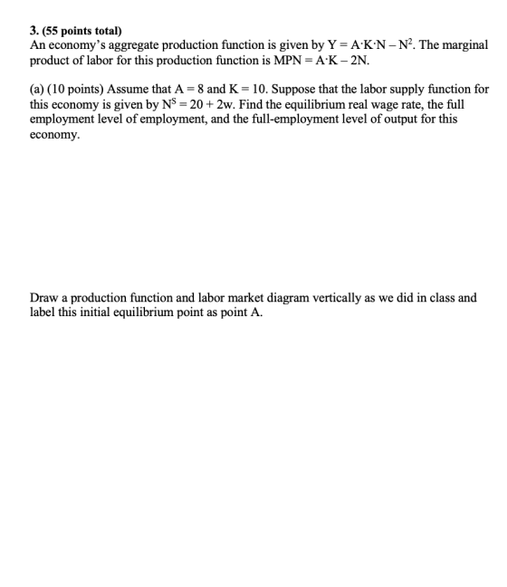 3. (55 points total) An economys aggregate production function is given by Y- A K N-N2. The marginal product of labor for this production function is MPN A K- 2N. (a) (10 points) Assume that A- 8 and K- 10. Suppose that the labor supply function for this economy is given by NS 20+ 2w. Find the equilibrium real wage rate, the full employment level of employment, and the full-employment level of output for this economy Draw a production function and labor market diagram vertically as we did in class and label this initial equilibrium point as point A