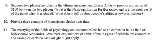 9. Suppose two players are playing the ultimatum game, and Player A has to propose a division of $100 between the two players. What is the Nash equilibrium for this game, and is it the usual result of the game when it is played? What does it tell us about peoples attitudes towards fairness? 10. Provide three example of inconsistent choice over time 11. The marrying of the fields of psychology and economics has led to an explosion in the field of behavioural ecoromics. Give three explanatiors of some of the insights of behavioural economics and examples of when cach insight nr ight apply.