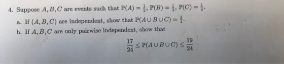 4. Suppose A, B, C are events such that P(A), P(B), P(C) a. If (A, B, C) are independent, show that P(AU BUC)- b. If A, B, C are only pairwise independent, show that 17 24 SHA UBUC)<19 24