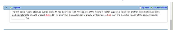2. -2 point:s My Notes Ask Your Teacher The first active volcano observed outside the Earth was discovered in 1979 on Io, one of the moons of Jupiter. Suppose a volcano on another moon is observed to be ejecting material to a height of about 2.21 x 105 m. Given that the acceleration of gravity on this moon is 1.66 m/s2 find the initial velocity of the ejected material. m/s