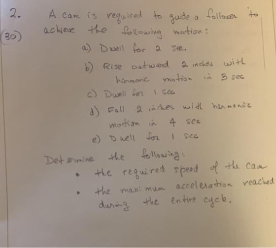 2. A cam is required to guide a follower to achieve the following motion : a) D well for a sec. b) Rise outward a inches with