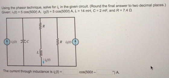 phasor technique, solve for i in the given circuit. (Round the final answer to two decimal places.) Given: h (t) = 5 cos(500t) A, i2(t) = 5 cos(500t) A, L = 14 mH, C = 2 mF, and R = 7.4 ? R i20) int) The current through inductance is i(t)- cos(500t-
