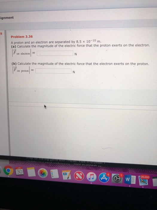 ignment Problem 3.36 A proton and an electron are separated by 8.5 x 10-10 m (a) Calculate the magnitude of the electric force that the proton exerts on the electron on electron (b) Calculate the magnitude of the electric force that the electron exerts on the proton. on proton/ = 30